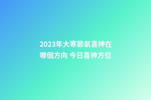 2023年大寒節氣喜神在哪個方向 今日喜神方位